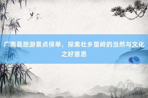 广南县旅游景点保举，探索壮乡苗岭的当然与文化之好意思